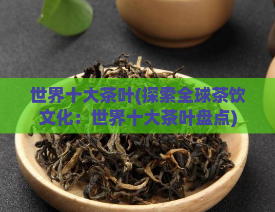 世界十大茶叶(探索全球茶饮文化：世界十大茶叶盘点)