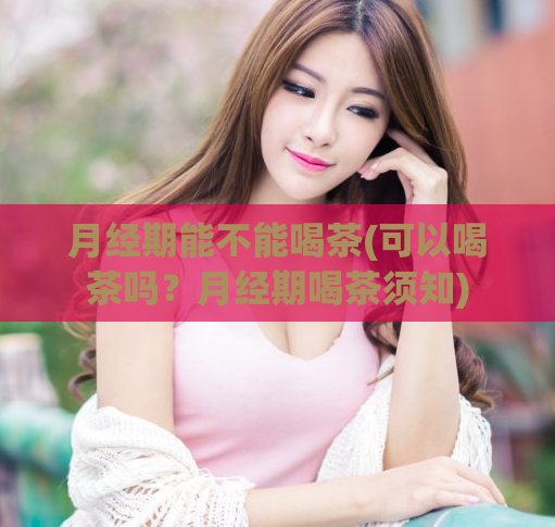 月经期能不能喝茶(可以喝茶吗？月经期喝茶须知)