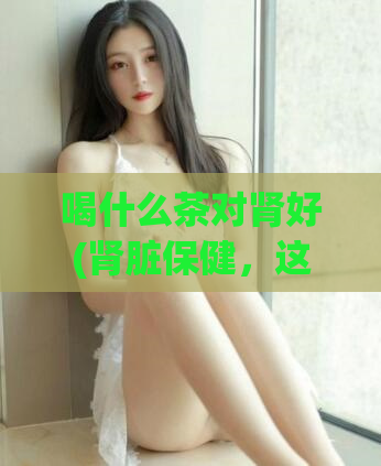 喝什么茶对肾好(肾脏保健，这些茶有助于肾功能。)