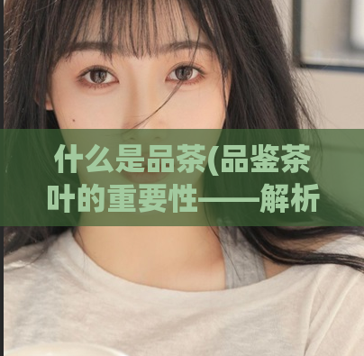 什么是品茶(品鉴茶叶的重要性——解析茶叶鉴别新手的疑惑)