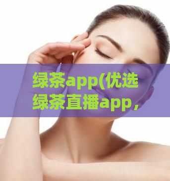 绿茶app(优选绿茶直播app，让你的直播更具竞争力)