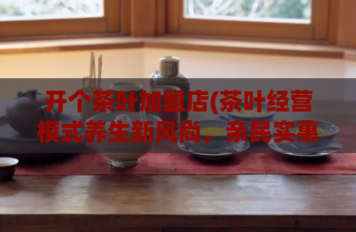 开个茶叶加盟店(茶叶经营模式养生新风尚,亲民实惠值得加盟!)