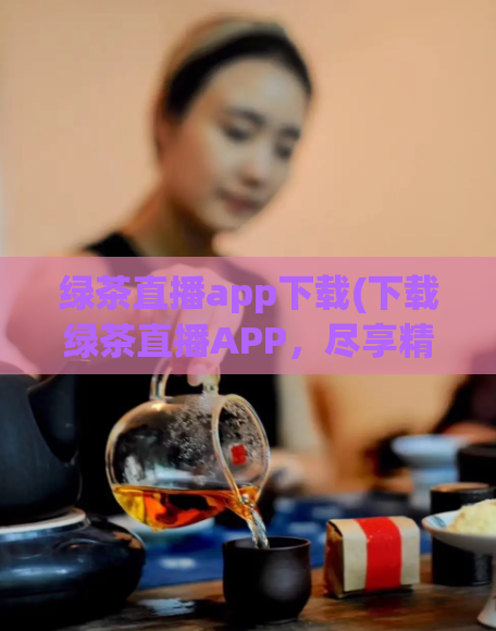 绿茶直播app下载(下载绿茶直播APP,尽享精彩直播)