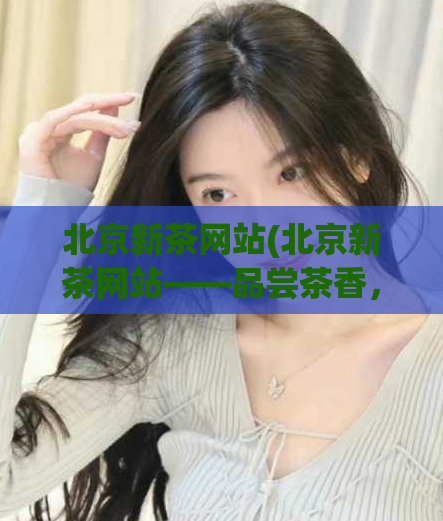 北京新茶网站(北京新茶网站——品尝茶香，迎接春日新生)