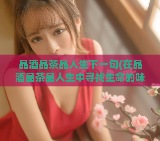 品酒品茶品人生下一句(在品酒品茶品人生中寻找生命的味道)