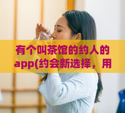 有个叫茶馆的约人的app(约会新选择,用茶馆这个app来约会)