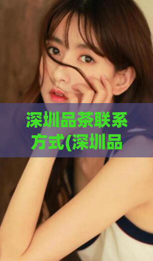 深圳品茶联系方式(深圳品茶：获取优质茶叶的详细联系方式)
