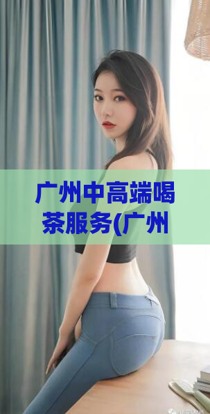 广州中高端喝茶服务(广州高档品茶，全方位服务奢享体验)