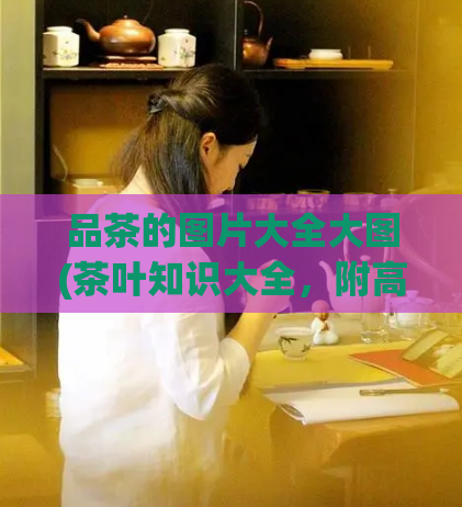 品茶的图片大全大图(茶叶知识大全,附高清茶叶图片,让您品味不一样的茶香)