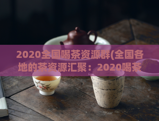 2020全国喝茶资源群(全国各地的茶资源汇聚：2020喝茶资源群)