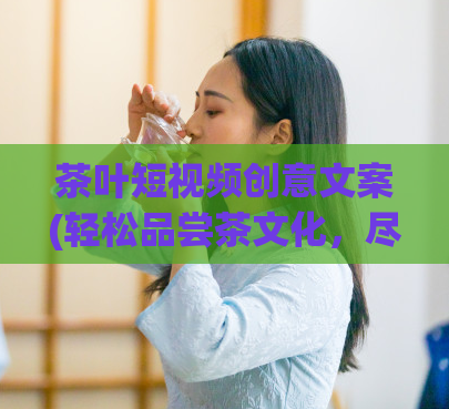 茶叶短视频创意文案(轻松品尝茶文化,尽在短视频!)