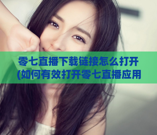 零七直播下载链接怎么打开(如何有效打开零七直播应用?)