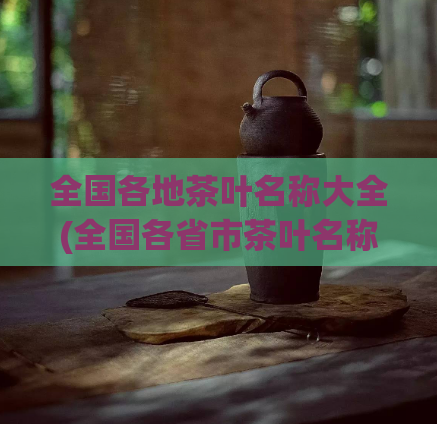 全国各地茶叶名称大全(全国各省市茶叶名称汇总,一网打尽)
