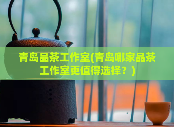 青岛品茶工作室(青岛哪家品茶工作室更值得选择？)