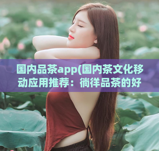 国内品茶app(国内茶文化移动应用推荐：徜徉品茶的好去处)