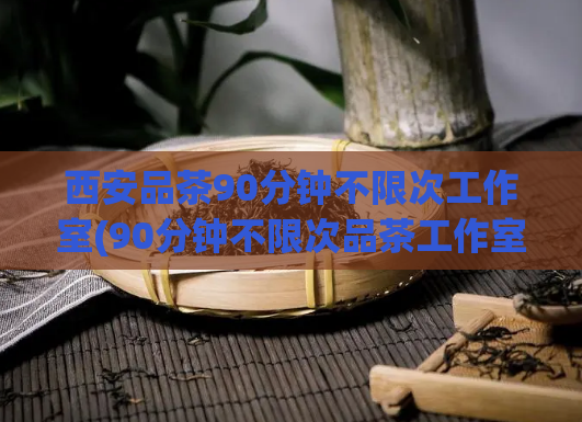 西安品茶90分钟不限次工作室(90分钟不限次品茶工作室，西安私人订制服务)