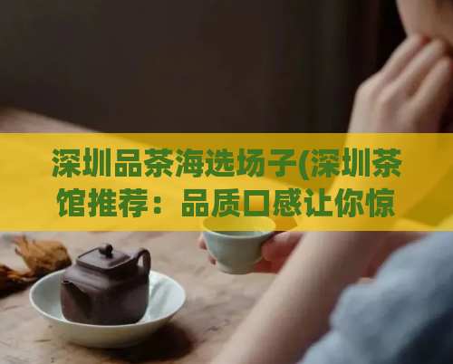 深圳品茶海选场子(深圳茶馆推荐：品质口感让你惊艳的好去处)