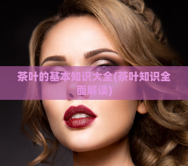 茶叶的基本知识大全(茶叶知识全面解读)
