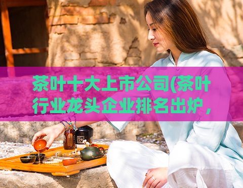 茶叶十大上市公司(茶叶行业龙头企业排名出炉，这十家上市公司名列其中)