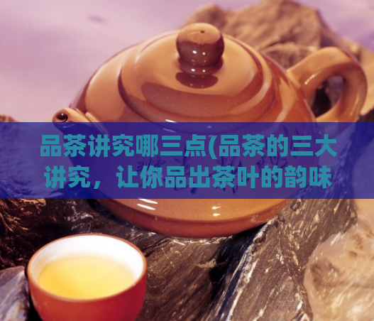 品茶讲究哪三点(品茶的三大讲究，让你品出茶叶的韵味)