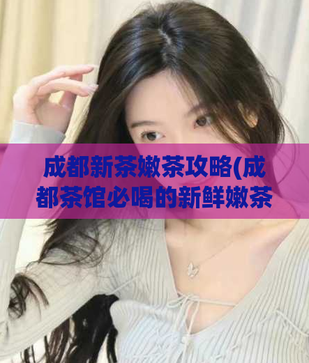 成都新茶嫩茶攻略(成都茶馆必喝的新鲜嫩茶种类和品牌推荐)