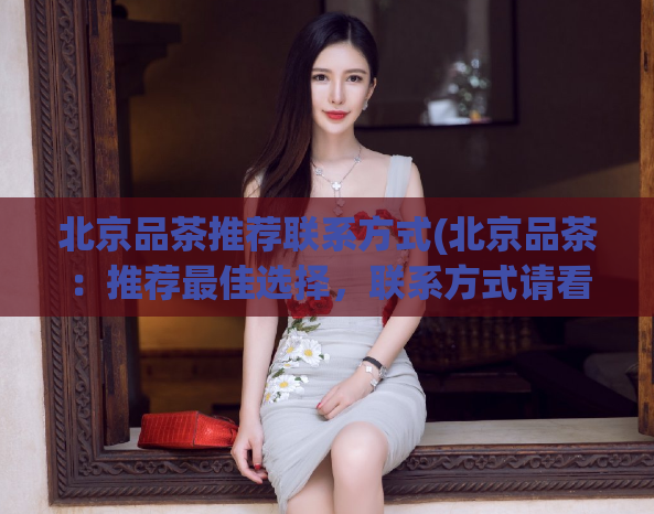 北京品茶推荐联系方式(北京品茶：推荐最佳选择，联系方式请看这里)