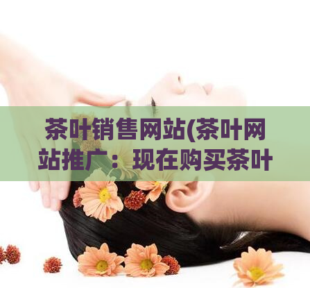 茶叶销售网站(茶叶网站推广：现在购买茶叶可享受优惠活动!)