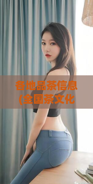 各地品茶信息(全国茶文化体验攻略，品尝各地茶香韵味)