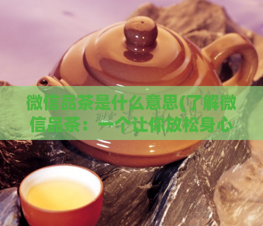 微信品茶是什么意思(了解微信品茶:一个让你放松身心的社交方式)
