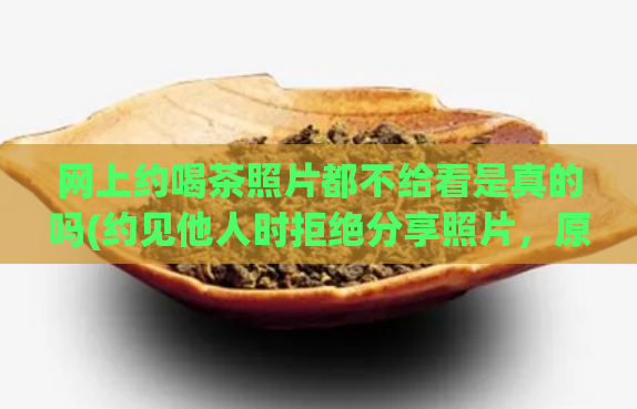 网上约喝茶照片都不给看是真的吗(约见他人时拒绝分享照片，原因到底是什么？)