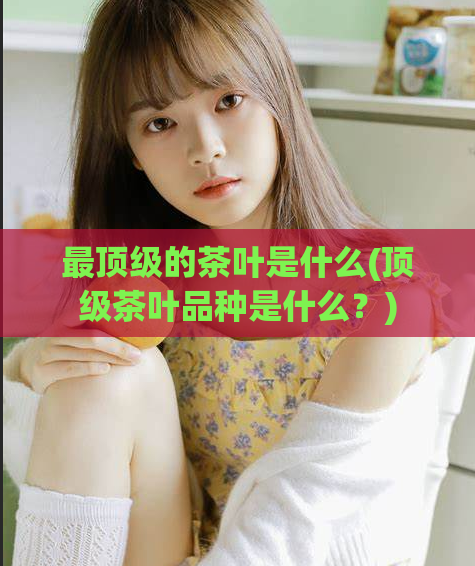 最顶级的茶叶是什么(顶级茶叶品种是什么？)