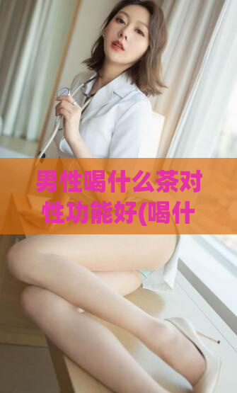 男性喝什么茶对性功能好(喝什么茶可有效改善男性性功能？)