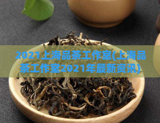 2021上海品茶工作室(上海品茶工作室2021年最新资讯)
