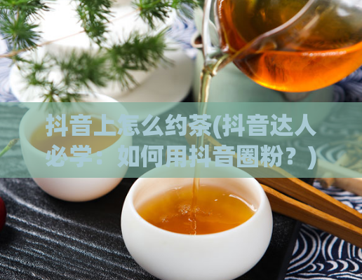 抖音上怎么约茶(抖音达人必学：如何用抖音圈粉？)