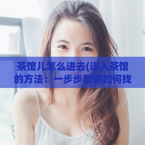 茶馆儿怎么进去(进入茶馆的方法：一步步教你如何找到茶馆的位置和入口)