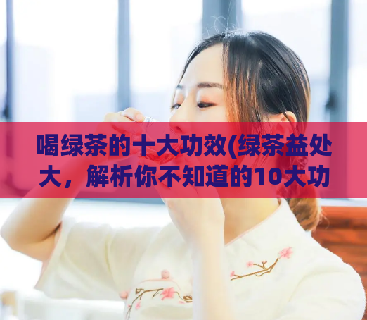 喝绿茶的十大功效(绿茶益处大，解析你不知道的10大功效)