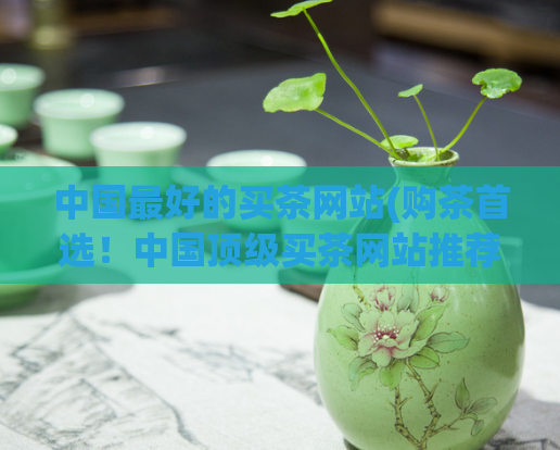 中国最好的买茶网站(购茶首选！中国顶级买茶网站推荐)