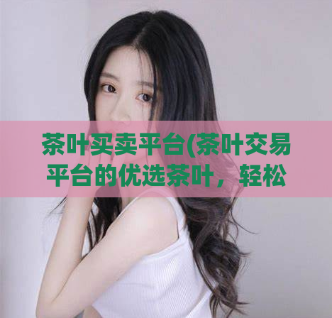 茶叶买卖平台(茶叶交易平台的优选茶叶，轻松购买)