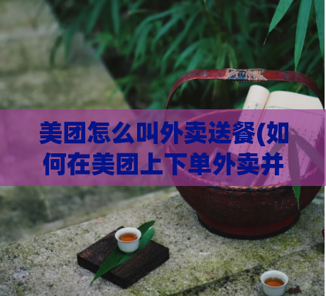 美团怎么叫外卖送餐(如何在美团上下单外卖并成功送餐)