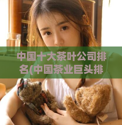 中国十大茶叶公司排名(中国茶业巨头排名出炉：十大茶叶公司大盘点！)