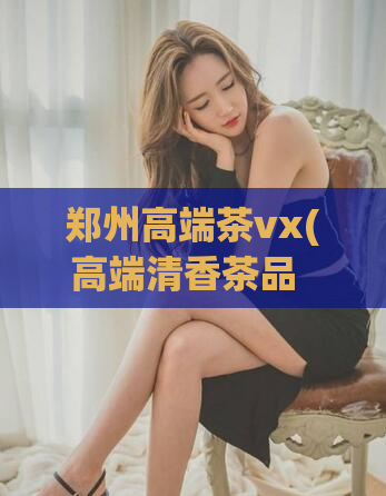 郑州高端茶vx(高端清香茶品  一品清香，让你的品味独特)