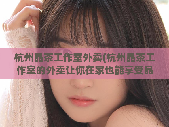 杭州品茶工作室外卖(杭州品茶工作室的外卖让你在家也能享受品茶的乐趣)