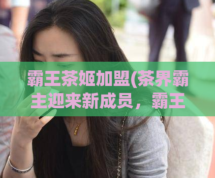 霸王茶姬加盟(茶界霸主迎来新成员，霸王茶姬加盟！)