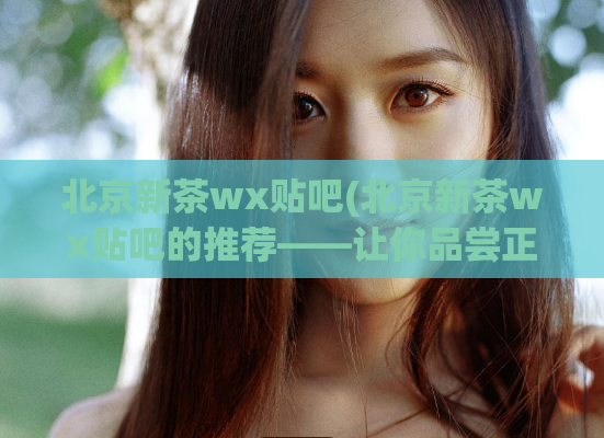 北京新茶wx贴吧(北京新茶wx贴吧的推荐——让你品尝正宗的北京茶！)
