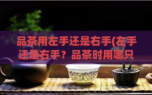 品茶用左手还是右手(左手还是右手？品茶时用哪只手更好？)