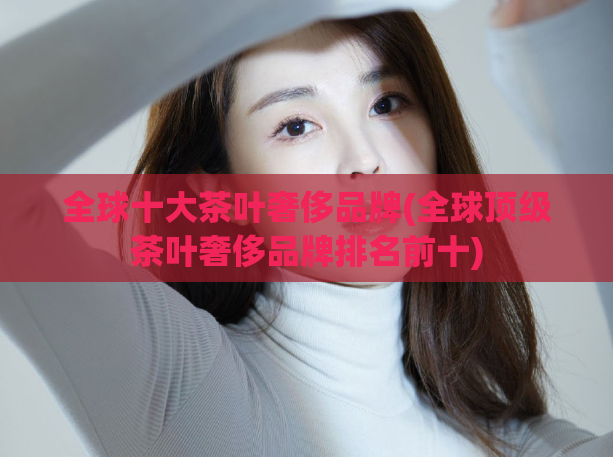 全球十大茶叶奢侈品牌(全球顶级茶叶奢侈品牌排名前十)