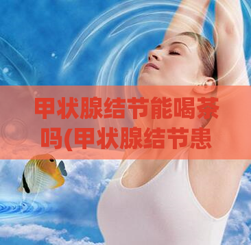 甲状腺结节能喝茶吗(甲状腺结节患者是否适合饮茶？)