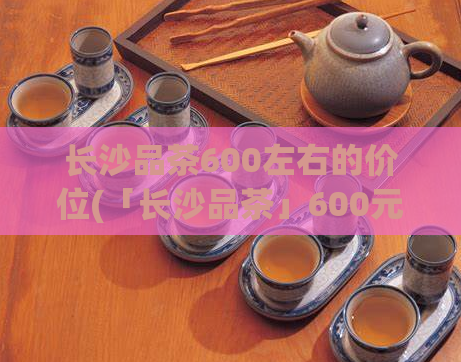 长沙品茶600左右的价位(「长沙品茶」600元左右,给你品味高品质的滋味)