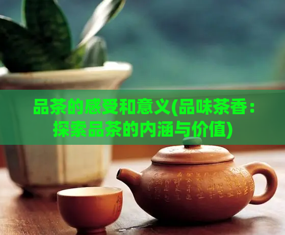品茶的感受和意义(品味茶香：探索品茶的内涵与价值)