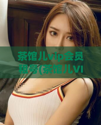茶馆儿vip会员租号(茶馆儿VIP会员账号租赁)